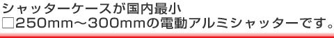 シャッターケースが国内最小□250mm～300mmの電動アルミシャッターです。