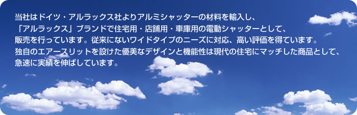 当社はドイツ・アルラックス社よりアルミシャッターの材料を輸入し、「アルラックス」ブランドで住宅用・店舗用・車庫用の電動シャッターとして、販売を行っています。従来にないワイドタイプのニーズに対応。高い評価を得ています。独自のエアースリットを設けた優美なデザインと機能性は、現代の住宅にマッチした商品として、急速に実績を伸ばしています。