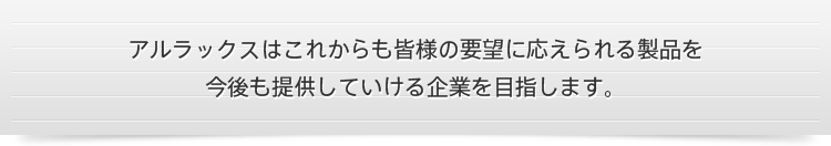 アルラックスはこれからも皆様の要望に応えられる製品を今後も提供していける企業を目指します。